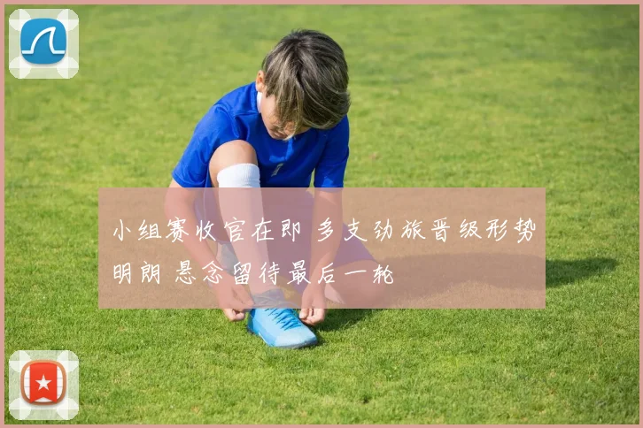 小组赛收官在即 多支劲旅晋级形势明朗 悬念留待最后一轮
