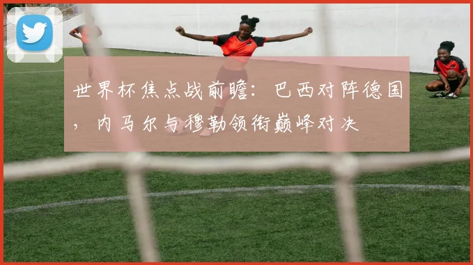 世界杯焦点战前瞻：巴西对阵德国，内马尔与穆勒领衔巅峰对决