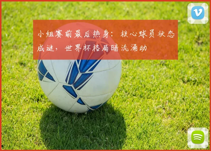 小组赛前最后热身：核心球员状态成谜，世界杯格局暗流涌动